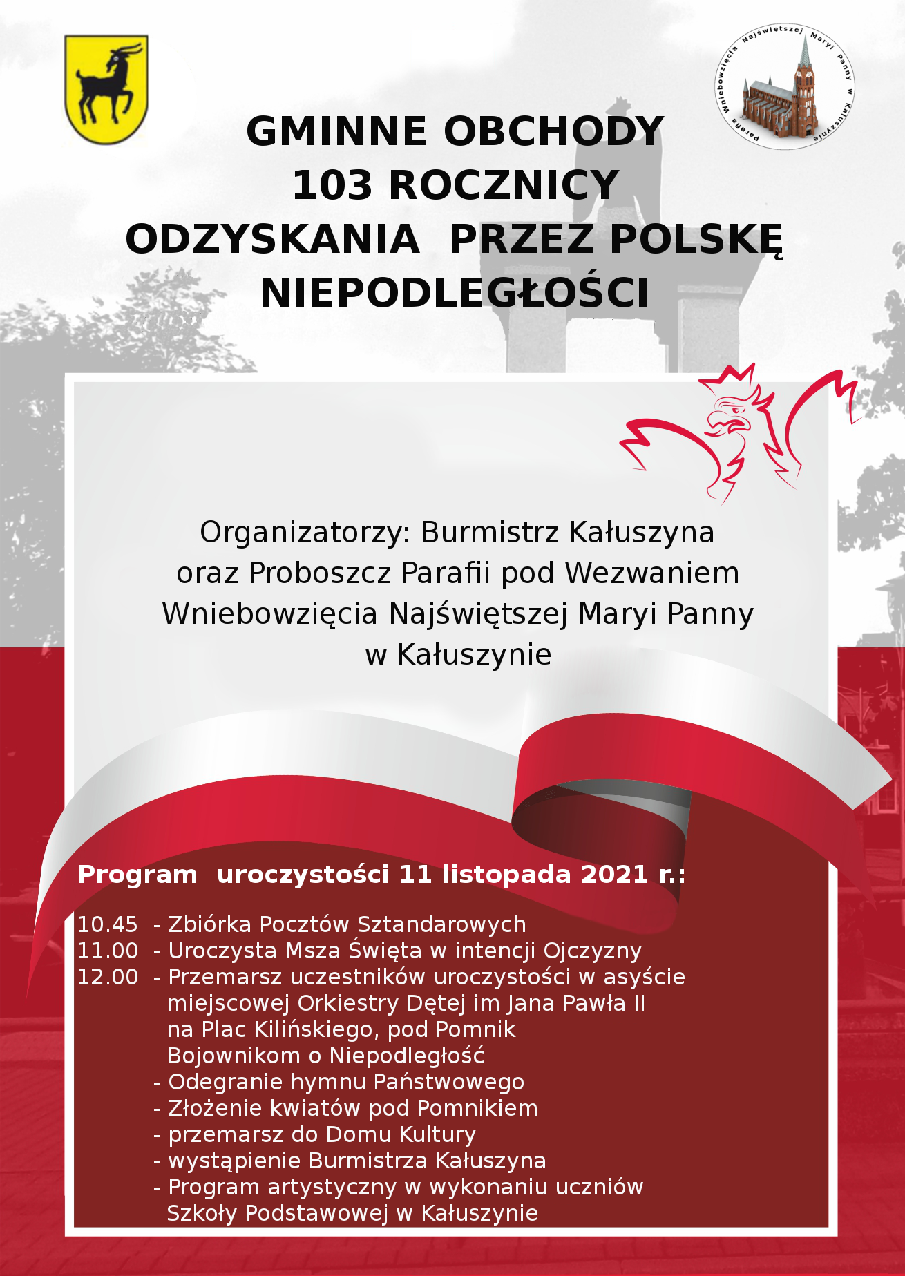 Organizatorzy: Burmistrz Kałuszyna oraz Proboszcz Parafii pod wezwaniem Wniebowzięcia Najświętszej Maryi Panny w Kałuszynie Program uroczystości 11 listopada 2021 r.: 10.45 - Zbiórka Pocztów Sztandarowych 11.00 - Uroczysta Msza Święta w intencji Ojczyzny 12.00 – Przemarsz uczestników uroczystości w asyście miejscowej Orkiestry Dętej im Jana Pawła II na Plac Kilińskiego, pod Pomnik Bojownikom o Niepodległość – Odegranie hymnu Państwowego - Złożenie kwiatów pod Pomnikiem – przemarsz do Domu Kultury